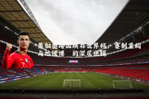 美加墨跨国联办世界杯：赛制重构与地理博弈的深层逻辑